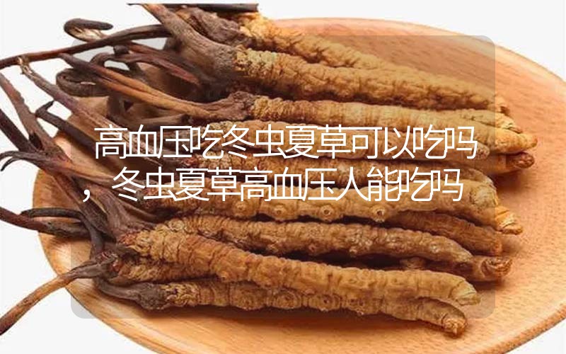 高血壓吃冬蟲夏草可以吃嗎？冬蟲夏草高血壓人能吃嗎？